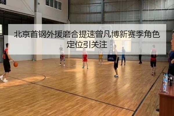 北京首钢外援磨合提速曾凡博新赛季角色定位引关注